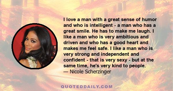 I love a man with a great sense of humor and who is intelligent - a man who has a great smile. He has to make me laugh. I like a man who is very ambitious and driven and who has a good heart and makes me feel safe. I