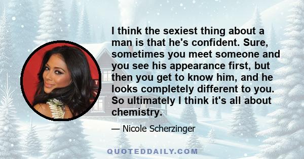 I think the sexiest thing about a man is that he's confident. Sure, sometimes you meet someone and you see his appearance first, but then you get to know him, and he looks completely different to you. So ultimately I