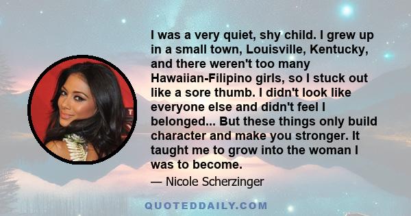 I was a very quiet, shy child. I grew up in a small town, Louisville, Kentucky, and there weren't too many Hawaiian-Filipino girls, so I stuck out like a sore thumb. I didn't look like everyone else and didn't feel I