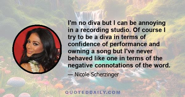 I'm no diva but I can be annoying in a recording studio. Of course I try to be a diva in terms of confidence of performance and owning a song but I've never behaved like one in terms of the negative connotations of the