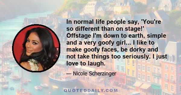 In normal life people say, 'You're so different than on stage!' Offstage I'm down to earth, simple and a very goofy girl... I like to make goofy faces, be dorky and not take things too seriously. I just love to laugh.