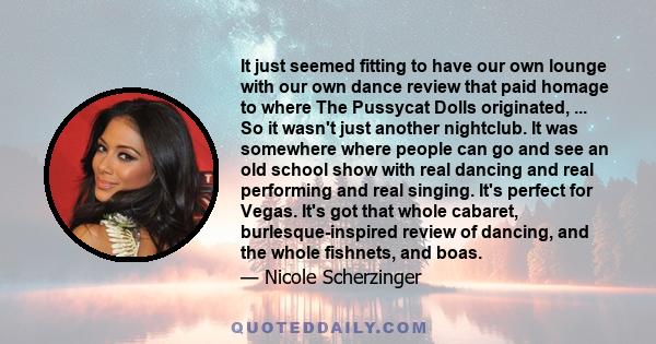 It just seemed fitting to have our own lounge with our own dance review that paid homage to where The Pussycat Dolls originated, ... So it wasn't just another nightclub. It was somewhere where people can go and see an