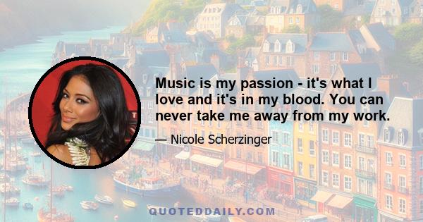 Music is my passion - it's what I love and it's in my blood. You can never take me away from my work.