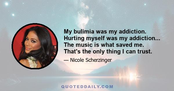 My bulimia was my addiction. Hurting myself was my addiction... The music is what saved me. That's the only thing I can trust.