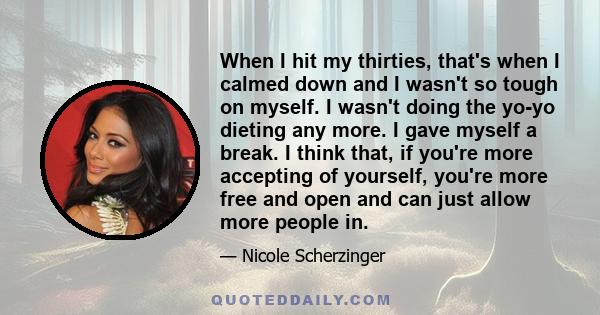 When I hit my thirties, that's when I calmed down and I wasn't so tough on myself. I wasn't doing the yo-yo dieting any more. I gave myself a break. I think that, if you're more accepting of yourself, you're more free