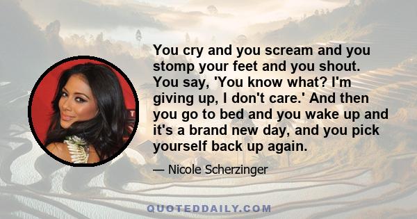 You cry and you scream and you stomp your feet and you shout. You say, 'You know what? I'm giving up, I don't care.' And then you go to bed and you wake up and it's a brand new day, and you pick yourself back up again.