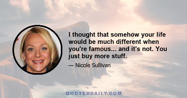 I thought that somehow your life would be much different when you're famous... and it's not. You just buy more stuff.