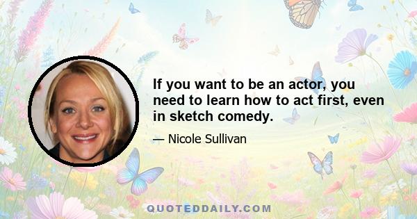 If you want to be an actor, you need to learn how to act first, even in sketch comedy.