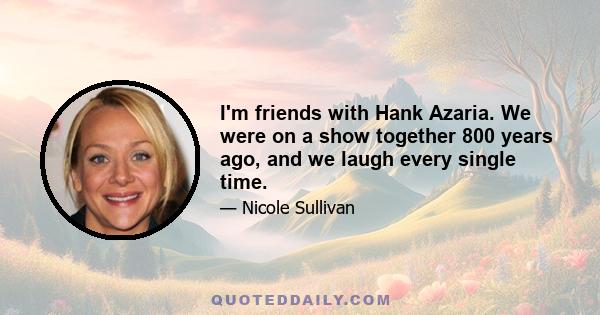 I'm friends with Hank Azaria. We were on a show together 800 years ago, and we laugh every single time.