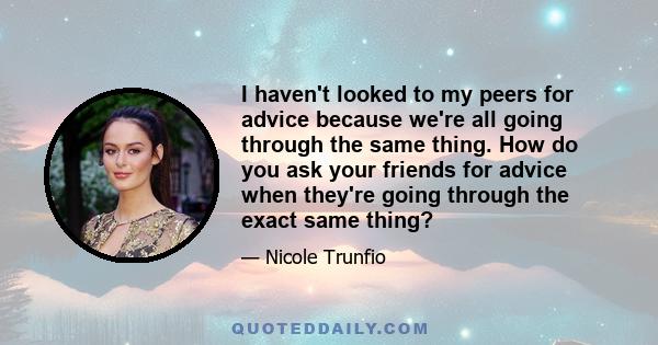 I haven't looked to my peers for advice because we're all going through the same thing. How do you ask your friends for advice when they're going through the exact same thing?