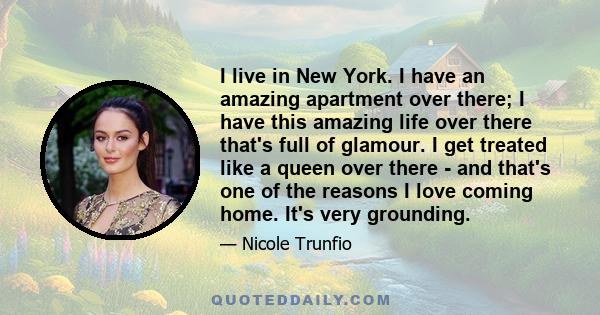 I live in New York. I have an amazing apartment over there; I have this amazing life over there that's full of glamour. I get treated like a queen over there - and that's one of the reasons I love coming home. It's very 