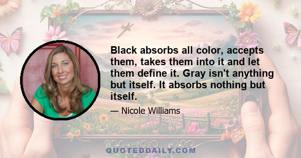 Black absorbs all color, accepts them, takes them into it and let them define it. Gray isn't anything but itself. It absorbs nothing but itself.