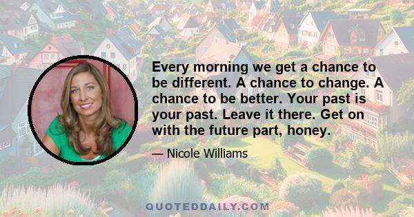 Every morning we get a chance to be different. A chance to change. A chance to be better. Your past is your past. Leave it there. Get on with the future part, honey.