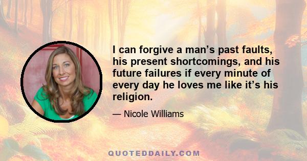 I can forgive a man’s past faults, his present shortcomings, and his future failures if every minute of every day he loves me like it’s his religion.