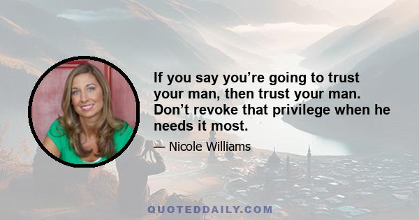 If you say you’re going to trust your man, then trust your man. Don’t revoke that privilege when he needs it most.