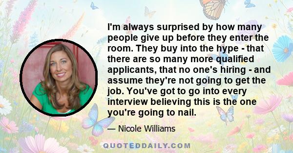 I'm always surprised by how many people give up before they enter the room. They buy into the hype - that there are so many more qualified applicants, that no one's hiring - and assume they're not going to get the job.