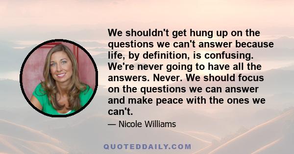 We shouldn't get hung up on the questions we can't answer because life, by definition, is confusing. We're never going to have all the answers. Never. We should focus on the questions we can answer and make peace with