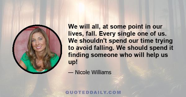 We will all, at some point in our lives, fall. Every single one of us. We shouldn't spend our time trying to avoid falling. We should spend it finding someone who will help us up!