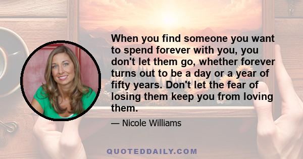 When you find someone you want to spend forever with you, you don't let them go, whether forever turns out to be a day or a year of fifty years. Don't let the fear of losing them keep you from loving them.