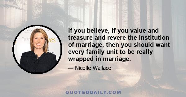 If you believe, if you value and treasure and revere the institution of marriage, then you should want every family unit to be really wrapped in marriage.