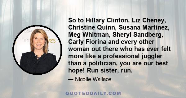 So to Hillary Clinton, Liz Cheney, Christine Quinn, Susana Martinez, Meg Whitman, Sheryl Sandberg, Carly Fiorina and every other woman out there who has ever felt more like a professional juggler than a politician, you