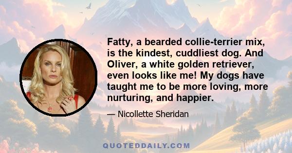 Fatty, a bearded collie-terrier mix, is the kindest, cuddliest dog. And Oliver, a white golden retriever, even looks like me! My dogs have taught me to be more loving, more nurturing, and happier.