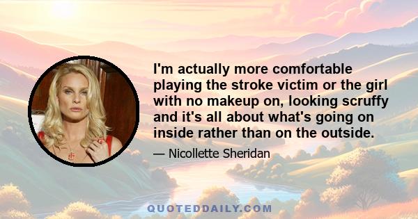 I'm actually more comfortable playing the stroke victim or the girl with no makeup on, looking scruffy and it's all about what's going on inside rather than on the outside.