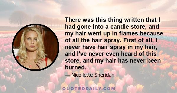 There was this thing written that I had gone into a candle store, and my hair went up in flames because of all the hair spray. First of all, I never have hair spray in my hair, and I've never even heard of this store,