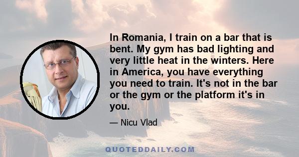 In Romania, I train on a bar that is bent. My gym has bad lighting and very little heat in the winters. Here in America, you have everything you need to train. It's not in the bar or the gym or the platform it's in you.