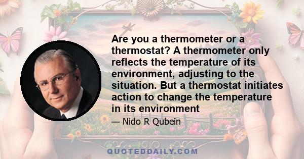 Are you a thermometer or a thermostat? A thermometer only reflects the temperature of its environment, adjusting to the situation. But a thermostat initiates action to change the temperature in its environment