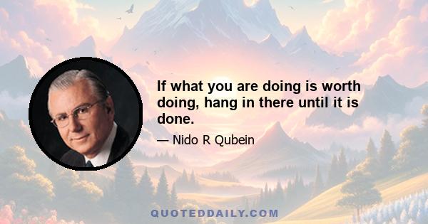 If what you are doing is worth doing, hang in there until it is done.