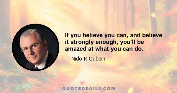 If you believe you can, and believe it strongly enough, you'll be amazed at what you can do.