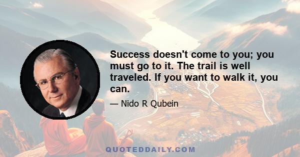 Success doesn't come to you; you must go to it. The trail is well traveled. If you want to walk it, you can.