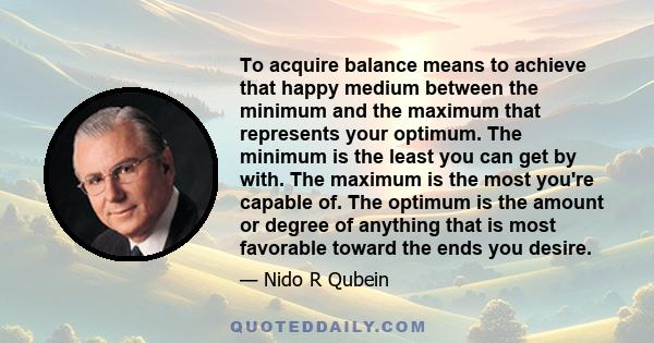 To acquire balance means to achieve that happy medium between the minimum and the maximum that represents your optimum. The minimum is the least you can get by with. The maximum is the most you're capable of. The