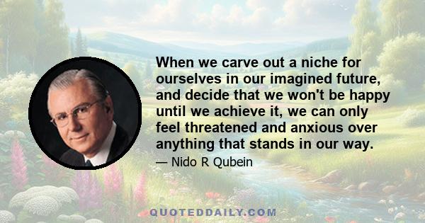 When we carve out a niche for ourselves in our imagined future, and decide that we won't be happy until we achieve it, we can only feel threatened and anxious over anything that stands in our way.