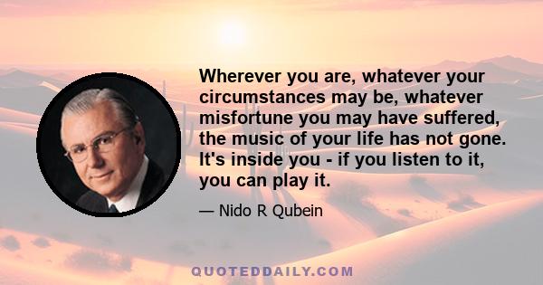 Wherever you are, whatever your circumstances may be, whatever misfortune you may have suffered, the music of your life has not gone. It's inside you - if you listen to it, you can play it.