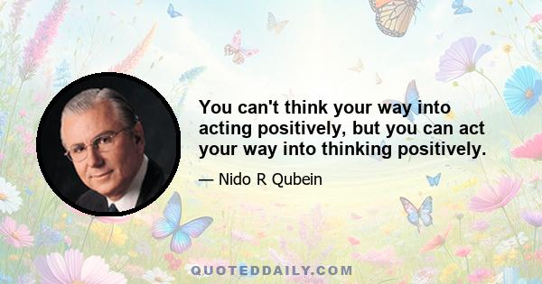 You can't think your way into acting positively, but you can act your way into thinking positively.