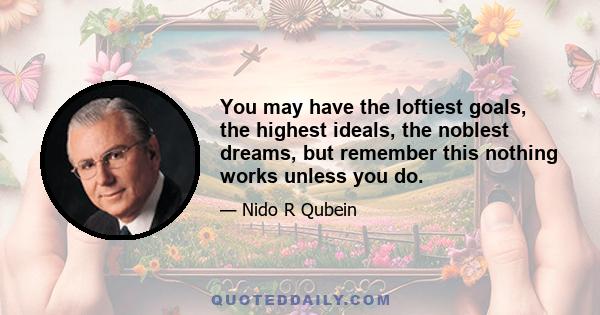 You may have the loftiest goals, the highest ideals, the noblest dreams, but remember this nothing works unless you do.