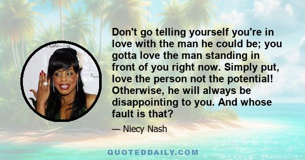 Don't go telling yourself you're in love with the man he could be; you gotta love the man standing in front of you right now. Simply put, love the person not the potential! Otherwise, he will always be disappointing to