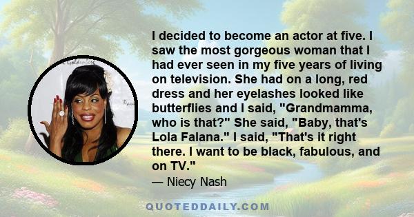 I decided to become an actor at five. I saw the most gorgeous woman that I had ever seen in my five years of living on television. She had on a long, red dress and her eyelashes looked like butterflies and I said,