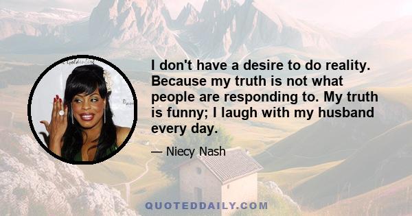 I don't have a desire to do reality. Because my truth is not what people are responding to. My truth is funny; I laugh with my husband every day.