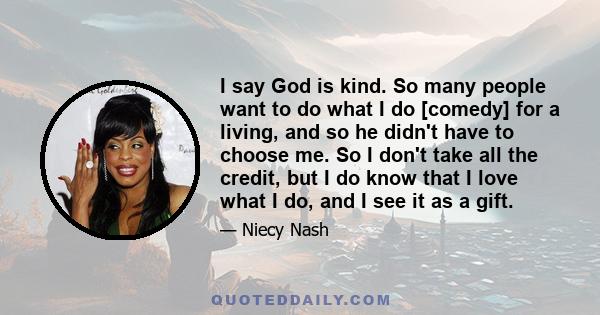 I say God is kind. So many people want to do what I do [comedy] for a living, and so he didn't have to choose me. So I don't take all the credit, but I do know that I love what I do, and I see it as a gift.