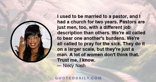 I used to be married to a pastor, and I had a church for two years. Pastors are just men, too, with a different job description than others. We're all called to bear one another's burdens. We're all called to pray for