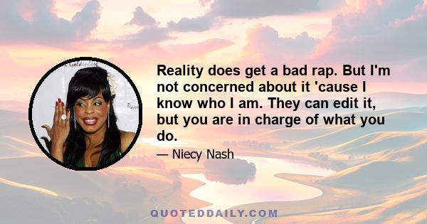 Reality does get a bad rap. But I'm not concerned about it 'cause I know who I am. They can edit it, but you are in charge of what you do.