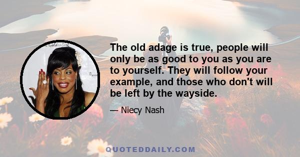 The old adage is true, people will only be as good to you as you are to yourself. They will follow your example, and those who don't will be left by the wayside.