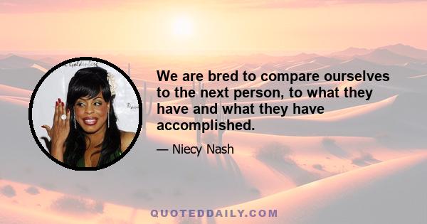 We are bred to compare ourselves to the next person, to what they have and what they have accomplished.