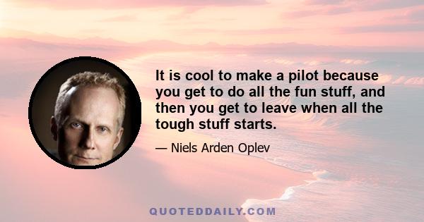 It is cool to make a pilot because you get to do all the fun stuff, and then you get to leave when all the tough stuff starts.