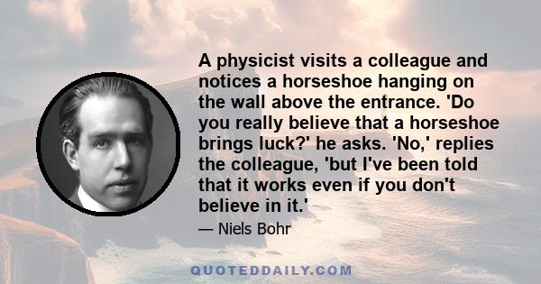 A physicist visits a colleague and notices a horseshoe hanging on the wall above the entrance. 'Do you really believe that a horseshoe brings luck?' he asks. 'No,' replies the colleague, 'but I've been told that it