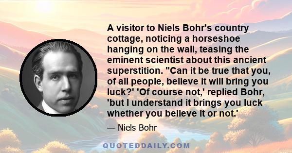 A visitor to Niels Bohr's country cottage, noticing a horseshoe hanging on the wall, teasing the eminent scientist about this ancient superstition. Can it be true that you, of all people, believe it will bring you