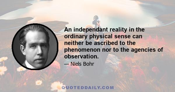 An independant reality in the ordinary physical sense can neither be ascribed to the phenomenon nor to the agencies of observation.